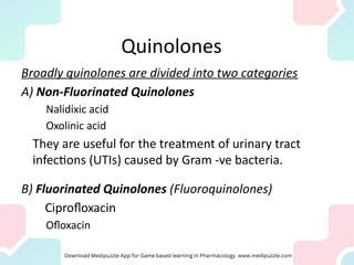 Quinolones
Broadly quinolones are divided into two categories
A) Non-Fluorinated Quinolones
Nalidixic acid
Oxolinic acid
They are useful for the treatment of urinary tract
infections (UTIs) caused by Gram -ve bacteria.
B) Fluorinated Quinolones (Fluoroquinolones)
Ciprofloxacin
Ofloxacin
 