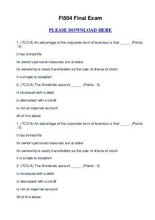 FI504 Final Exam

                       PLEASE DOWNLOAD HERE

1. (TCO A) An advantage of the corporate form of business is that _____. (Points
: 5)

it has limited life

its owner's personal resources are at stake

its ownership is easily transferable via the sale of shares of stock

it is simple to establish

2. (TCO A) The Dividends account _____. (Points : 5)

is increased with a debit

is decreased with a credit

is not an expense account

All of the above

1. (TCO A) An advantage of the corporate form of business is that _____. (Points
: 5)

it has limited life

its owner's personal resources are at stake

its ownership is easily transferable via the sale of shares of stock

it is simple to establish

2. (TCO A) The Dividends account _____. (Points : 5)

is increased with a debit

is decreased with a credit

is not an expense account

All of the above
 