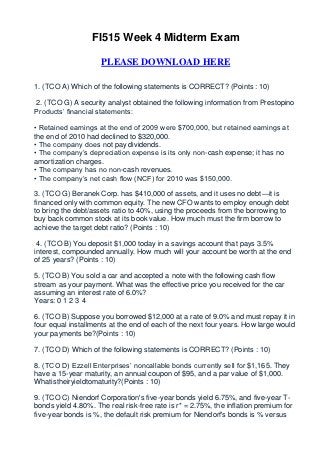 FI515 Week 4 Midterm Exam

                     PLEASE DOWNLOAD HERE

1. (TCO A) Which of the following statements is CORRECT? (Points : 10)

2. (TCO G) A security analyst obtained the following information from Prestopino
Products’ financial statements:

• Retained earnings at the end of 2009 were $700,000, but retained earnings at
the end of 2010 had declined to $320,000.
• The company does not pay dividends.
• The company’s depreciation expense is its only non-cash expense; it has no
amortization charges.
• The company has no non-cash revenues.
• The company’s net cash flow (NCF) for 2010 was $150,000.

3. (TCO G) Beranek Corp. has $410,000 of assets, and it uses no debt—it is
financed only with common equity. The new CFO wants to employ enough debt
to bring the debt/assets ratio to 40%, using the proceeds from the borrowing to
buy back common stock at its book value. How much must the firm borrow to
achieve the target debt ratio? (Points : 10)

 4. (TCO B) You deposit $1,000 today in a savings account that pays 3.5%
interest, compounded annually. How much will your account be worth at the end
of 25 years? (Points : 10)

5. (TCO B) You sold a car and accepted a note with the following cash flow
stream as your payment. What was the effective price you received for the car
assuming an interest rate of 6.0%?
Years: 0 1 2 3 4

6. (TCO B) Suppose you borrowed $12,000 at a rate of 9.0% and must repay it in
four equal installments at the end of each of the next four years. How large would
your payments be?(Points : 10)

7. (TCO D) Which of the following statements is CORRECT? (Points : 10)

8. (TCO D) Ezzell Enterprises’ noncallable bonds currently sell for $1,165. They
have a 15-year maturity, an annual coupon of $95, and a par value of $1,000.
Whatistheiryieldtomaturity?(Points : 10)

9. (TCO C) Niendorf Corporation's five-year bonds yield 6.75%, and five-year T-
bonds yield 4.80%. The real risk-free rate is r* = 2.75%, the inflation premium for
five-year bonds is %, the default risk premium for Niendorf's bonds is % versus
 