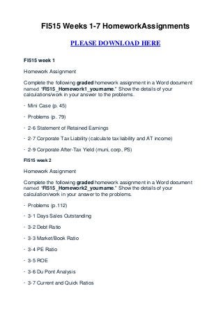 FI515 Weeks 1-7 HomeworkAssignments

                      PLEASE DOWNLOAD HERE

FI515 week 1

Homework Assignment

Complete the following graded homework assignment in a Word document
named “FI515_Homework1_yourname." Show the details of your
calculations/work in your answer to the problems.

· Mini Case (p. 45)

· Problems (p. 79)

· 2-6 Statement of Retained Earnings

· 2-7 Corporate Tax Liability (calculate tax liability and AT income)

· 2-9 Corporate After-Tax Yield (muni, corp, PS)

FI515 week 2

Homework Assignment

Complete the following graded homework assignment in a Word document
named “FI515_Homework2_yourname." Show the details of your
calculation/work in your answer to the problems.

· Problems (p.112)

· 3-1 Days Sales Outstanding

· 3-2 Debt Ratio

· 3-3 Market/Book Ratio

· 3-4 PE Ratio

· 3-5 ROE

· 3-6 Du Pont Analysis

· 3-7 Current and Quick Ratios
 