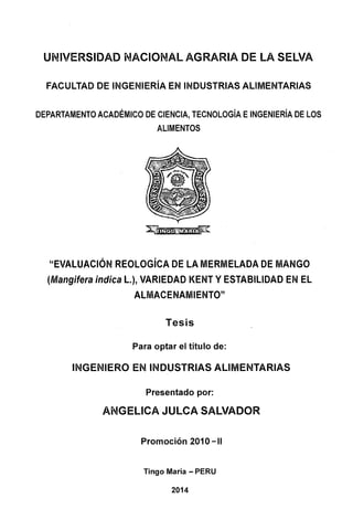 UNIVERSIDAD NACIONAL AGRARIA DE LA SELVA
FACULTAD DE INGENIERÍA EN INDUSTRIAS ALIMENTARIAS
DEPARTAMENTO ACADÉMICO DE CIENCIA, TECNOLOGÍA EINGENIERÍA DE LOS
ALIMENTOS
"EVALUACIÓN REOLOGÍCA DE LA MERMELADA DE MANGO
(Mangifera indica L.), VARIEDAD KENT Y ESTABILIDAD EN EL
ALMACENAMIENTO"
Tesis
Para optar el título de:
INGENIERO EN INDUSTRIAS ALIMENTARIAS
Presentado por:
ANGELICA JULCA SALVADOR
Promoción 201 O-11
Tingo María - PERU
2014
 