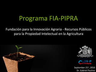 Programa FIA-PIPRA
Fundación para la Innovación Agraria - Recursos Públicos
    para la Propiedad Intelectual en la Agricultura




                   Programa FIA-            September 21st, 2010
                                              Dr. Gabriel Paulino
 