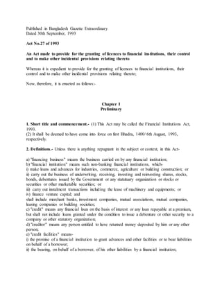 Published in Bangladesh Gazette Extraordinary
Dated 30th September, 1993
Act No.27 of 1993
An Act made to provide for the granting of licences to financial institutions, their control
and to make other incidental provisions relating thereto
Whereas it is expedient to provide for the granting of licences to financial institutions, their
control and to make other incidental provisions relating thereto;
Now, therefore, it is enacted as follows:-
Chapter I
Preliminary
1. Short title and commencement.- (1) This Act may be called the Financial Institutions Act,
1993.
(2) It shall be deemed to have come into force on first Bhadra, 1400/ 6th August, 1993,
respectively.
2. Definitions.- Unless there is anything repugnant in the subject or context, in this Act-
a) "financing business" means the business carried on by any financial institution;
b) "financial institution" means such non-banking financial institutions, which-
i) make loans and advances for industries, commerce, agriculture or building construction; or
ii) carry out the business of underwriting, receiving, investing and reinvesting shares, stocks,
bonds, debentures issued by the Government or any statutuary organization or stocks or
securities or other marketable securities; or
iii) carry out instalment transactions including the lease of machinery and equipments; or
iv) finance venture capital; and
shall include merchant banks, investment companies, mutual associations, mutual companies,
leasing companies or building societies;
c) "credit" means any financial loan on the basis of interest or any loan repayable at a premium,
but shall not include loans granted under the condition to issue a debenture or other security to a
company or other statutory organization;
d) "creditor" means any person entitled to have returned money deposited by him or any other
person;
e) "credit facilities" means-
i) the promise of a financial institution to grant advances and other facilities or to bear liabilities
on behalf of a borrower;
ii) the bearing, on behalf of a borrower, of his other liabilities by a financial institution;
 