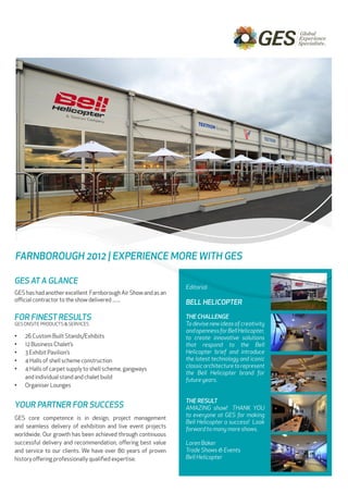 Newsletter




FARNBOROUGH 2012 | EXPERIENCE MORE WITH GES

GES AT A GLANCE
                                                               Editorial
GES has had another excellent Farnborough Air Show and as an
official contractor to the show delivered .......              BELL HELICOPTER

FOR FINEST RESULTS                                             THE CHALLENGE
GES ONSITE PRODUCTS & SERVICES                                 To devise new ideas of creativity
                                                               and openness for Bell Helicopter,
•	   26 Custom Built Stands/Exhibits                           to create innovative solutions
•	   12 Business Chalet’s                                      that respond to the Bell
•	   3 Exhibit Pavilion’s                                      Helicopter brief and introduce
•	   4 Halls of shell scheme construction                      the latest technology and iconic
                                                               classic architecture to represent
•	   4 Halls of carpet supply to shell scheme, gangways 		
                                                               the Bell Helicopter brand for
     and individual stand and chalet build                     future years.
•	   Organiser Lounges

                                                               THE RESULT
YOUR PARTNER FOR SUCCESS                                       AMAZING show!  THANK YOU
                                                               to everyone at GES for making
GES core competence is in design, project management
                                                               Bell Helicopter a success!  Look
and seamless delivery of exhibition and live event projects    forward to many more shows.
worldwide. Our growth has been achieved through continuous
successful delivery and recommendation, offering best value    Loren Baker
and service to our clients. We have over 80 years of proven    Trade Shows & Events
history offering professionally qualified expertise.           Bell Helicopter
 