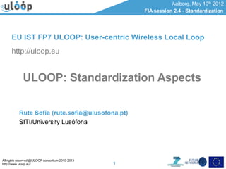 All rights reserved @ULOOP consortium 2010-2013
http://www.uloop.eu/
Aalborg, May 10th 2012
FIA session 2.4 - Standardization
1
ULOOP: Standardization Aspects
Rute Sofia (rute.sofia@ulusofona.pt)
SITI/University Lusófona
EU IST FP7 ULOOP: User-centric Wireless Local Loop
http://uloop.eu
 