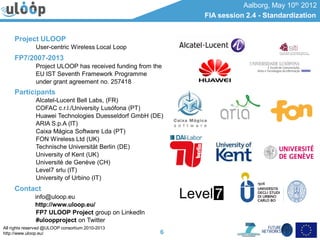 All rights reserved @ULOOP consortium 2010-2013
http://www.uloop.eu/
Aalborg, May 10th 2012
FIA session 2.4 - Standardization
6
Project ULOOP
User-centric Wireless Local Loop
FP7/2007-2013
Project ULOOP has received funding from the
EU IST Seventh Framework Programme
under grant agreement no. 257418
Participants
Alcatel-Lucent Bell Labs, (FR)
COFAC c.r.l./University Lusófona (PT)
Huawei Technologies Duesseldorf GmbH (DE)
ARIA S.p.A (IT)
Caixa Mágica Software Lda (PT)
FON Wireless Ltd (UK)
Technische Universität Berlin (DE)
University of Kent (UK)
Université de Genève (CH)
Level7 srlu (IT)
University of Urbino (IT)
Contact
info@uloop.eu
http://www.uloop.eu/
FP7 ULOOP Project group on LinkedIn
#uloopproject on Twitter
 