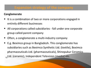 Expansion strategy of the company
Conglomerate
 It is a combination of two or more corporations engaged in
  entirely different businesses
 All corporations called subsidiaries - fall under one corporate
  group called parent company
 Often, a conglomerate a multi-industry company
 E.g. Beximco group in Bangladesh. This conglomerate has
    subsidiaries such as Beximco Synthetic Ltd. (textile), Beximco
    pharmaceuticals Ltd. (pharmaceuticals), Shinepukur Ceramics
 12
    Ltd. (ceramic), Independent Television (media) etc.
 Copyright Information goes here
 Company Proprietary and Confidential
 