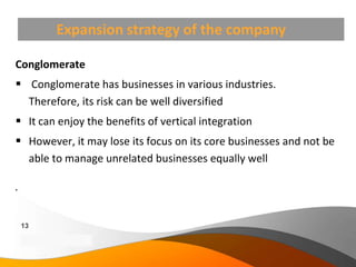 Expansion strategy of the company

Conglomerate
 Conglomerate has businesses in various industries.
  Therefore, its risk can be well diversified
 It can enjoy the benefits of vertical integration
 However, it may lose its focus on its core businesses and not be
  able to manage unrelated businesses equally well






    13
    Copyright Information goes here
    Company Proprietary and Confidential
 