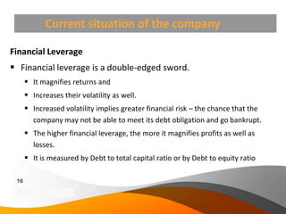 Current situation of the company

Financial Leverage
 Financial leverage is a double-edged sword.
       It magnifies returns and
       Increases their volatility as well.
       Increased volatility implies greater financial risk – the chance that the
        company may not be able to meet its debt obligation and go bankrupt.
       The higher financial leverage, the more it magnifies profits as well as
        losses.
       It is measured by Debt to total capital ratio or by Debt to equity ratio

 16
 Copyright Information goes here
 Company Proprietary and Confidential
 