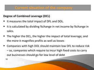 Current situation of the company
Degree of Combined Leverage (DCL)
 It measures the total impact of DFL and DOL.
 It is calculated by dividing %change in net income by %change in
  sales.
 The higher the DCL, the higher the impact of total leverage, and
  the more it magnifies profits as well as losses
 Companies with high DOL should maintain low DFL to reduce risk
  – so, companies which require to incur high fixed costs to carry
  out businesses should go for low level of debt
 18
 Copyright Information goes here
 Company Proprietary and Confidential
 