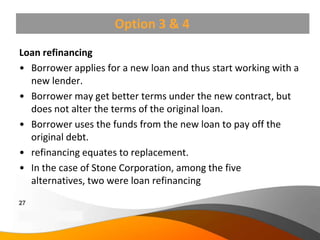 Option 3 & 4
Loan refinancing
• Borrower applies for a new loan and thus start working with a
  new lender.
• Borrower may get better terms under the new contract, but
  does not alter the terms of the original loan.
• Borrower uses the funds from the new loan to pay off the
  original debt.
• refinancing equates to replacement.
• In the case of Stone Corporation, among the five
  alternatives, two were loan refinancing
27
Copyright Information goes here
Company Proprietary and Confidential
 