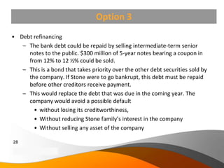 Option 3
• Debt refinancing
   – The bank debt could be repaid by selling intermediate-term senior
     notes to the public. $300 million of 5-year notes bearing a coupon in
     from 12% to 12 ½% could be sold.
   – This is a bond that takes priority over the other debt securities sold by
     the company. If Stone were to go bankrupt, this debt must be repaid
     before other creditors receive payment.
   – This would replace the debt that was due in the coming year. The
     company would avoid a possible default
       • without losing its creditworthiness,
       • Without reducing Stone family’s interest in the company
       • Without selling any asset of the company

28
Copyright Information goes here
Company Proprietary and Confidential
 