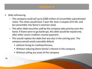 Option 4
• Debt refinancing
   – The company could sell up to $300 million of convertible subordinated
     notes. The notes would have 7 year life, bear a coupon of 8 ¾%, and
     be convertible into Stone's common stock
   – The other debt securities sold by the company take priority over this
     bond. If Stone were to go bankrupt, this debt would be repaid only
     after other senior creditors receive payment.
   – This would replace the debt that was due in the coming year. The
     company would avoid a possible default
       • without losing its creditworthiness,
       • Without reducing Stone family’s interest in the company
       • Without selling any asset of the company

29
Copyright Information goes here
Company Proprietary and Confidential
 