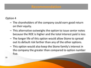 Recommendation

Option 4
   – The shareholders of the company could earn good return
     on their equity.
   – This alternative outweighs the option to issue senior notes
     because the ROE is higher and the total interest paid is less
   – The longer life of this option would allow Stone to spread
     out its default risk farther than any of the other options.
   – This option would also keep the Stone family's interest in
     the company the greater than compared to option number
     five.
33
Copyright Information goes here
Company Proprietary and Confidential
 