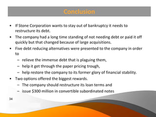 Conclusion
• If Stone Corporation wants to stay out of bankruptcy it needs to
  restructure its debt.
• The company had a long time standing of not needing debt or paid it off
  quickly but that changed because of large acquisitions.
• Five debt reducing alternatives were presented to the company in order
  to
    – relieve the immense debt that is plaguing them,
    – help it get through the paper pricing trough,
    – help restore the company to its former glory of financial stability.
• Two options offered the biggest rewards.
    – The company should restructure its loan terms and
    – issue $300 million in convertible subordinated notes
34
Copyright Information goes here
Company Proprietary and Confidential
 