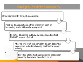 Background of the company

Grew significantly through acquisition.



   Paid for its acquisitions either entirely in cash or
   borrowing funds with early repayment.


              In 1947, it became publicly-owned, issued its first
              250,000 shares of stock


                        After its first IPO, the company began acquiring
                        even more to better diversify itself in the paper
                        industry.
  4
                                By 1987 Stone had quintupled its production
  Copyright Information goes here
  Company Proprietary and Confidential
                                capacity, borrowed heavily to do so
 