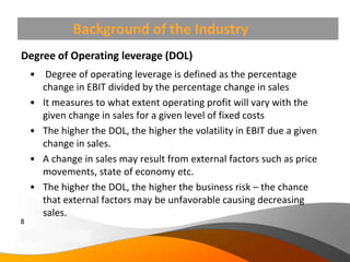 Background of the Industry
Degree of Operating leverage (DOL)
     • Degree of operating leverage is defined as the percentage
       change in EBIT divided by the percentage change in sales
     • It measures to what extent operating profit will vary with the
       given change in sales for a given level of fixed costs
     • The higher the DOL, the higher the volatility in EBIT due a given
       change in sales.
     • A change in sales may result from external factors such as price
       movements, state of economy etc.
     • The higher the DOL, the higher the business risk – the chance
       that external factors may be unfavorable causing decreasing
       sales.
8
Copyright Information goes here
Company Proprietary and Confidential
 