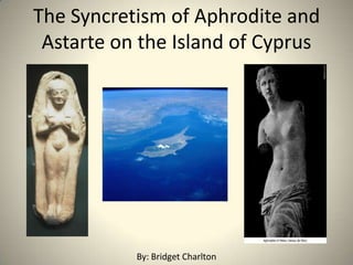 The Syncretism of Aphrodite and Astarte on the Island of Cyprus By: Bridget Charlton 