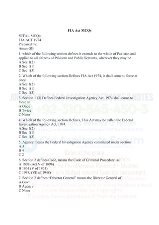 FIA Act MCQs
VITAL MCQs:
FIA ACT 1974
Prepared by:
Aman GB
1. which of the following section defines it extends to the whole of Pakistan and
applied to all citizens of Pakistan and Public Servants, wherever they may be
A Sec 1(2)
B Sec 1(1)
C Sec 1(3)
2. Which of the following section Defines FIA Act 1974, it shall come to force at
once.
A Sec 1(2)
B Sec 1(1)
C Sec 1(3)
3. Section 1 (3) Defines Federal Investigation Agency Act, 1974 shall come to
force at
A Once
B Twice
C None
4. Which of the following section Defines, This Act may be called the Federal
Investigation Agency Act, 1974.
A Sec 1(2)
B Sec 1(1)
C Sec 1(3)
5. Agency means the Federal Investigation Agency constituted under section
A 3
B 4
C 2
6. Section 2 defines Code, means the Code of Criminal Procedure, as
A 1898 (Act V of 1898)
B 1861 (V of 1861)
C 1948, (VII of 1948)
7. Section 2 defines “Director General” means the Director General of
A Govt
B Agency
C None
 