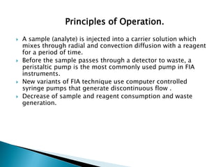 Principles of Operation.
 A sample (analyte) is injected into a carrier solution which
mixes through radial and convection diffusion with a reagent
for a period of time.
 Before the sample passes through a detector to waste, a
peristaltic pump is the most commonly used pump in FIA
instruments.
 New variants of FIA technique use computer controlled
syringe pumps that generate discontinuous flow .
 Decrease of sample and reagent consumption and waste
generation.
 