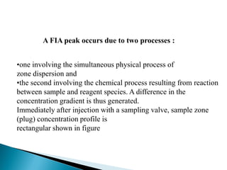 •one involving the simultaneous physical process of
zone dispersion and
•the second involving the chemical process resulting from reaction
between sample and reagent species. A difference in the
concentration gradient is thus generated.
Immediately after injection with a sampling valve, sample zone
(plug) concentration profile is
rectangular shown in figure
A FIA peak occurs due to two processes :
 
