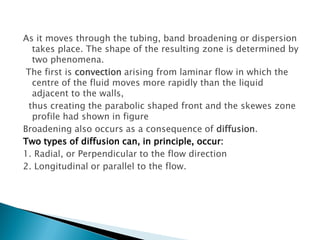 As it moves through the tubing, band broadening or dispersion
takes place. The shape of the resulting zone is determined by
two phenomena.
The first is convection arising from laminar flow in which the
centre of the fluid moves more rapidly than the liquid
adjacent to the walls,
thus creating the parabolic shaped front and the skewes zone
profile had shown in figure
Broadening also occurs as a consequence of diffusion.
Two types of diffusion can, in principle, occur:
1. Radial, or Perpendicular to the flow direction
2. Longitudinal or parallel to the flow.
 