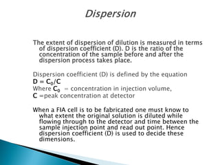 The extent of dispersion of dilution is measured in terms
of dispersion coefficient (D). D is the ratio of the
concentration of the sample before and after the
dispersion process takes place.
Dispersion coefficient (D) is defined by the equation
D = C0/C
Where C0 = concentration in injection volume,
C =peak concentration at detector
When a FIA cell is to be fabricated one must know to
what extent the original solution is diluted while
flowing through to the detector and time between the
sample injection point and read out point. Hence
dispersion coefficient (D) is used to decide these
dimensions.
 