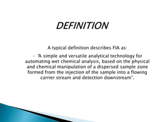 A typical definition describes FIA as:
· “A simple and versatile analytical technology for
automating wet chemical analysis, based on the physical
and chemical manipulation of a dispersed sample zone
formed from the injection of the sample into a flowing
carrier stream and detection downstream”.
 