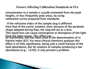Factors Affecting Calibration Standards in FIA
concentration in a sample is usually estimated from the peak
heights, or less frequently peak areas, by using
calibration curves prepared from standards.
If the refractive index of the sample slug is different
from that of the carrier solution, then, because of the parabolic
shape adopted during flow, the slug will act as a lens.
This liquid lens can cause convergence or divergence of the light
from the light source, This effect can
be maximized, and has been used in the determination of re
fractive index (67). For most clinical chemistry analyses this
effect is of little significance, being only a small fraction of the
total absorbance, but for analysis of samples producing a low
absorbance (e.g., <0.05), it may present a problem.
 
