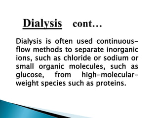 Dialysis cont…
Dialysis is often used continuous-
flow methods to separate inorganic
ions, such as chloride or sodium or
small organic molecules, such as
glucose, from high-molecular-
weight species such as proteins.
 