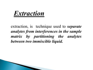 extraction, is technique used to separate
analytes from interferences in the sample
matrix by partitioning the analytes
between two immiscible liquid.
Extraction
 