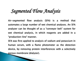 Air-segmented flow analysis (SFA) is a method that
automates a large number of wet chemical analyses. An SFA
analyzer can be thought of as a “conveyor belt” system for
wet chemical analysis, in which reagents are added in a
“production-line” manner.
SFA was first applied to analysis of sodium and potassium in
human serum, with a flame photometer as the detection
device, by removing protein interferences with a selectively
porous membrane (dialyzer).
Segmented Flow Analysis
 