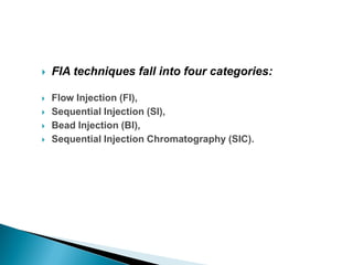  FIA techniques fall into four categories:
 Flow Injection (FI),
 Sequential Injection (SI),
 Bead Injection (BI),
 Sequential Injection Chromatography (SIC).
 