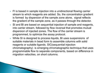  FI is based in sample injection into a unidirectional flowing carrier
stream to which reagents are added. So, the concentration gradient
is formed by dispersion of the sample zone alone, signal reflects
the gradient of the sample zone, as it passes through the detector.
 SI and BI are based on sequential injection of sample and reagents,
into carrier stream, followed by flow reversal that promotes mutual
dispersion of injected zones. The flow of the carrier stream is
programmed, to optimize the assay protocol.
 While SI is designed to process liquids, BI uses suspensions of
suitable materials in bead form to assemble columns with solid
reagents or suitable ligands. SIC(sequential injection
chromatography) is emerging chromatographic technique that uses
programmable flow to separate components, based on difference in
migration velocities, on short columns.
 