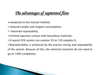 compared to the manual method,
reduced sample and reagent consumption,
 improved repeatability,
minimal operator contact with hazardous materials.
A typical SFA system can analyze 30 to 120 samples/h.
Reproducibility is enhanced by the precise timing and repeatability
of the system. Because of this, the chemical reactions do not need to
go to 100% completion.
The advantages of segmented flow
 
