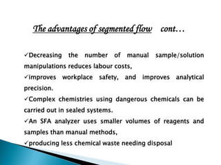 Decreasing the number of manual sample/solution
manipulations reduces labour costs,
improves workplace safety, and improves analytical
precision.
Complex chemistries using dangerous chemicals can be
carried out in sealed systems.
An SFA analyzer uses smaller volumes of reagents and
samples than manual methods,
producing less chemical waste needing disposal
The advantages of segmented flow cont…
 