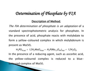 Determination of Phosphate by FIA
Description of Method:
The FIA determination of phosphate is an adaptation of a
standard spectrophotometric analysis for phosphate. In
the presence of acid, phosphate reacts with molybdate to
form a yellow-coloured complex in which molybdenum is
present as Mo(VI).
H3PO4(aq) + 12H2MoO4(aq) = H3P(Mo12O40)(aq) + 12H2O(l)
In the presence of a reducing agent, such as ascorbic acid,
the yellow-coloured complex is reduced to a blue-
coloured complex of Mo(V).
 