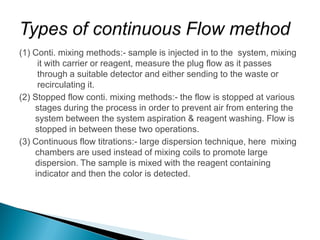 (1) Conti. mixing methods:- sample is injected in to the system, mixing
it with carrier or reagent, measure the plug flow as it passes
through a suitable detector and either sending to the waste or
recirculating it.
(2) Stopped flow conti. mixing methods:- the flow is stopped at various
stages during the process in order to prevent air from entering the
system between the system aspiration & reagent washing. Flow is
stopped in between these two operations.
(3) Continuous flow titrations:- large dispersion technique, here mixing
chambers are used instead of mixing coils to promote large
dispersion. The sample is mixed with the reagent containing
indicator and then the color is detected.
 
