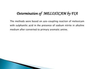 Determination of MELOXICAM by FIA
The methods were based on azo-coupling reaction of meloxicam
with sulphanilic acid in the presence of sodium nitrite in alkaline
medium after converted to primary aromatic amine.
 