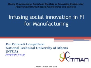 Dr. Fenareti Lampathaki
National Technical University of Athens
(NTUA)
flamp@epu.ntua.gr
Mobile Crowdsensing, Social and Big Data as Innovation Enablers for
Future Internet Cloud-based Architectures and Services
Athens - March 18th, 2014
Infusing social innovation in FI
for Manufacturing
 