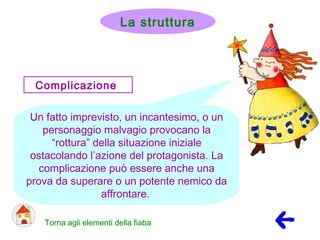 Complicazione
Un fatto imprevisto, un incantesimo, o un
personaggio malvagio provocano la
“rottura” della situazione iniziale
ostacolando l’azione del protagonista. La
complicazione può essere anche una
prova da superare o un potente nemico da
affrontare.
Torna agli elementi della fiaba
La struttura
 
