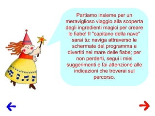 Partiamo insieme per un
meraviglioso viaggio alla scoperta
degli ingredienti magici per creare
le fiabe! Il "capitano della nave"
sarai tu: naviga attraverso le
schermate del programma e
divertiti nel mare delle fiabe; per
non perderti, segui i miei
suggerimenti e fai attenzione alle
indicazioni che troverai sul
percorso.
 