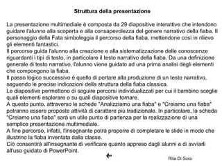 Struttura della presentazione
La presentazione multimediale è composta da 29 diapositive interattive che intendono
guidare l'alunno alla scoperta e alla consapevolezza del genere narrativo della fiaba. Il
personaggio della Fata simboleggia il percorso della fiaba, mettendone così in rilievo
gli elementi fantastici.
Il percorso guida l'alunno alla creazione e alla sistematizzazione delle conoscenze
riguardanti i tipi di testo, in particolare il testo narrativo della fiaba. Da una definizione
generale di testo narrativo, l'alunno viene guidato ad una prima analisi degli elementi
che compongono la fiaba.
Il passo logico successivo è quello di portare alla produzione di un testo narrativo,
seguendo le precise indicazioni della struttura della fiaba classica.
Le diapositive permettono di seguire percorsi individualizzati per cui il bambino sceglie
quali elementi esplorare o su quali diapositive tornare.
A questo punto, attraverso le schede "Analizziamo una fiaba" e "Creiamo una fiaba"
potranno essere proposte attività di carattere più tradizionale. In particolare, la scheda
"Creiamo una fiaba" sarà un utile punto di partenza per la realizzazione di una
semplice presentazione multimediale.
A fine percorso, infatti, l'insegnante potrà proporre di completare le slide in modo che
illustrino la fiaba inventata dalla classe.
Ciò consentirà all'insegnante di verificare quanto appreso dagli alunni e di avviarli
all'uso guidato di PowerPoint.
Rita Di Sora
 