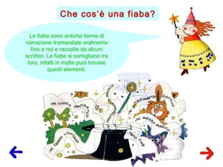 Che cos’è una fiaba?
Le fiabe sono antiche forme di
narrazione tramandate oralmente
fino a noi e raccolte da alcuni
scrittori. Le fiabe si somigliano tra
loro, infatti in molte puoi trovare
questi elementi:
 