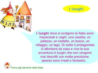 I luoghi
Torna agli elementi della fiaba
I luoghi dove si svolgono le fiabe sono
imprecisati e vaghi: una casetta, un
palazzo, un castello, un bosco, un
villaggio, un lago. Di solito il protagonista
si allontana da casa e vive la sua
avventura in luoghi che non vengono
mai descritti con molta precisione,
spesso sono irreali e fantastici.
 