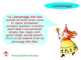 Tra i personaggi delle fiabe
accanto ad esseri umani, come
re, regine, principesse,
contadini, pescatori, si trovano
esseri fatati e soprannaturali:
streghe, fate, maghi, orchi,
gnomi, draghi, animali parlanti.
Clicca qui per saperne di più sui
personaggi delle fiabe.
Torna agli elementi della fiaba
I personaggi
 