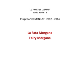 I.C. “ARISTIDE LEONORI”
Scuola media 1 B

Progetto “COMENIUS” 2012 – 2014

La Fata Morgana
Fairy Morgana

 