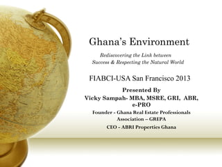 Ghana’s Environment
Rediscovering the Link between
Success & Respecting the Natural World

FIABCI-USA San Francisco 2013
Presented By
Vicky Sampah- MBA, MSRE, GRI, ABR,
e-PRO
Founder - Ghana Real Estate Professionals
Association – GREPA
CEO - ABRI Properties Ghana

 