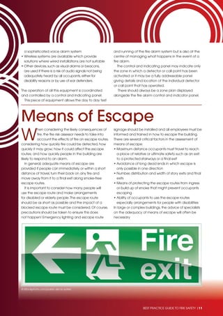BEST PRACTICE GUIDE TO FIRE SAFETY |11BEST PRACTICE GUIDE TO FIRE SAFETY |11
a sophisticated voice alarm system
• Wireless systems are available which provide
solutions where wired installations are not suitable
• Other devices,such as visual alarms or beacons,
are used if there is a risk of audio signals not being
adequately heard by all occupants,either for
disability reasons or by use of ear defenders.
The operation of all this equipment is coordinated
and controlled by a control and indicating panel.
This piece of equipment allows the day to day test
and running of the ﬁre alarm system but is also at the
centre of managing what happens in the event of a
ﬁre alarm.
The control and indicating panel may indicate only
the zone in which a detector or call point has been
activated or it may be a fully addressable panel
giving details and location of the individual detector
or call point that has operated.
There should always be a zone plan displayed
alongside the ﬁre alarm control and indicator panel.
Means of Escape
W
hen considering the likely consequences of
ﬁre, the ﬁre risk assessor needs to take into
account the effects of ﬁre on escape routes;
considering how quickly ﬁre could be detected, how
quickly it may grow; how it could affect the escape
routes; and how quickly people in the building are
likely to respond to an alarm.
In general, adequate means of escape are
provided if people can immediately, or within a short
distance of travel, turn their back on any ﬁre and
move away from it to a ﬁnal exit along smoke-free
escape routes.
It is important to consider how many people will
use the escape route and make arrangements
for disabled or elderly people.The escape route
should be as short as possible and the impact of a
blocked escape route must be considered. Of course,
precautions should be taken to ensure this does
not happen! Emergency lighting and escape route
signage should be installed and all employees must be
informed and trained in how to escape the building.
There are several critical factors in the assessment of
means of escape:
• Maximum distance occupants must travel to reach
a place of relative or ultimate safety such as an exit
to a protected stairways or a ﬁnal exit
• Avoidance of long dead ends in which escape is
only possible in one direction
• Number, distribution and width of story exits and ﬁnal
exits
• Means of protecting the escape routes from ingress
or build up of smoke that might prevent occupants
escaping
• Ability of occupants to use the escape routes
especially arrangements for people with disabilities
In large or complex buildings, the advice of specialists
on the adequacy of means of escape will often be
necessary
© iStockphoto.com/pablo del rio sotelo
 