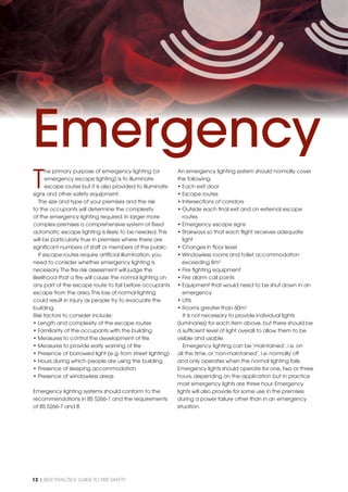 12 | BEST PRACTICE GUIDE TO FIRE SAFETY
T
he primary purpose of emergency lighting (or
emergency escape lighting) is to illuminate
escape routes but it is also provided to illuminate
signs and other safety equipment.
The size and type of your premises and the risk
to the occupants will determine the complexity
of the emergency lighting required. In larger more
complex premises a comprehensive system of ﬁxed
automatic escape lighting is likely to be needed.This
will be particularly true in premises where there are
signiﬁcant numbers of staff or members of the public.
If escape routes require artiﬁcial illumination, you
need to consider whether emergency lighting is
necessary.The ﬁre risk assessment will judge the
likelihood that a ﬁre will cause the normal lighting on
any part of the escape route to fail before occupants
escape from the area.This loss of normal lighting
could result in injury as people try to evacuate the
building.
Risk factors to consider include:
• Length and complexity of the escape routes
• Familiarity of the occupants with the building
• Measures to control the development of ﬁre
• Measures to provide early warning of ﬁre
• Presence of borrowed light (e.g. from street lighting)
• Hours during which people are using the building
• Presence of sleeping accommodation
• Presence of windowless areas
Emergency lighting systems should conform to the
recommendations in BS 5266-1 and the requirements
of BS 5266-7 and 8.
An emergency lighting system should normally cover
the following:
• Each exit door
• Escape routes
• Intersections of corridors
• Outside each ﬁnal exit and on external escape
routes
• Emergency escape signs
• Stairways so that each ﬂight receives adequate
light
• Changes in ﬂoor level
• Windowless rooms and toilet accommodation
exceeding 8m2
• Fire ﬁghting equipment
• Fire alarm call points
• Equipment that would need to be shut down in an
emergency
• Lifts
• Rooms greater than 60m2
It is not necessary to provide individual lights
(luminaries) for each item above, but there should be
a sufﬁcient level of light overall to allow them to be
visible and usable.
Emergency lighting can be ‘maintained’, i.e. on
all the time, or ‘non-maintained’, i.e. normally off
and only operates when the normal lighting fails.
Emergency lights should operate for one, two or three
hours, depending on the application but in practice
most emergency lights are three hour. Emergency
lights will also provide for some use in the premises
during a power failure other than in an emergency
situation.
Emergency
 